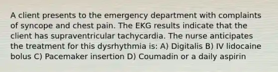 A client presents to the emergency department with complaints of syncope and chest pain. The EKG results indicate that the client has supraventricular tachycardia. The nurse anticipates the treatment for this dysrhythmia is: A) Digitalis B) IV lidocaine bolus C) Pacemaker insertion D) Coumadin or a daily aspirin