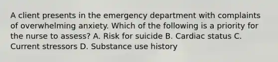 A client presents in the emergency department with complaints of overwhelming anxiety. Which of the following is a priority for the nurse to assess? A. Risk for suicide B. Cardiac status C. Current stressors D. Substance use history