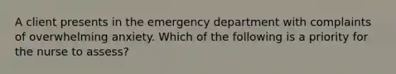 A client presents in the emergency department with complaints of overwhelming anxiety. Which of the following is a priority for the nurse to assess?