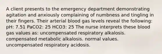 A client presents to the emergency department demonstrating agitation and anxiously complaining of numbness and tingling in their fingers. Their arterial blood gas levels reveal the following: pH: 7.51 PaCO2: 25 HCO3: 25 The nurse interprets these blood gas values as: uncompensated respiratory alkalosis. compensated metabolic alkalosis. normal values. uncompensated respiratory acidosis.