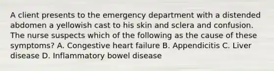 A client presents to the emergency department with a distended abdomen a yellowish cast to his skin and sclera and confusion. The nurse suspects which of the following as the cause of these symptoms? A. Congestive heart failure B. Appendicitis C. Liver disease D. Inflammatory bowel disease