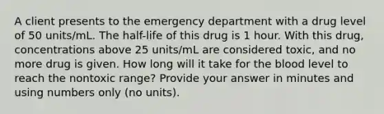 A client presents to the emergency department with a drug level of 50 units/mL. The half-life of this drug is 1 hour. With this drug, concentrations above 25 units/mL are considered toxic, and no more drug is given. How long will it take for the blood level to reach the nontoxic range? Provide your answer in minutes and using numbers only (no units).