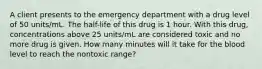 A client presents to the emergency department with a drug level of 50 units/mL. The half-life of this drug is 1 hour. With this drug, concentrations above 25 units/mL are considered toxic and no more drug is given. How many minutes will it take for the blood level to reach the nontoxic range?