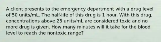 A client presents to the emergency department with a drug level of 50 units/mL. The half-life of this drug is 1 hour. With this drug, concentrations above 25 units/mL are considered toxic and no more drug is given. How many minutes will it take for <a href='https://www.questionai.com/knowledge/k7oXMfj7lk-the-blood' class='anchor-knowledge'>the blood</a> level to reach the nontoxic range?