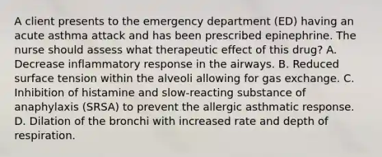 A client presents to the emergency department (ED) having an acute asthma attack and has been prescribed epinephrine. The nurse should assess what therapeutic effect of this drug? A. Decrease inflammatory response in the airways. B. Reduced surface tension within the alveoli allowing for gas exchange. C. Inhibition of histamine and slow-reacting substance of anaphylaxis (SRSA) to prevent the allergic asthmatic response. D. Dilation of the bronchi with increased rate and depth of respiration.