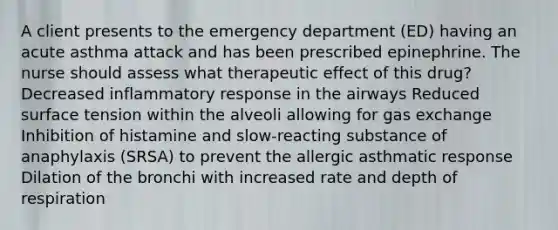 A client presents to the emergency department (ED) having an acute asthma attack and has been prescribed epinephrine. The nurse should assess what therapeutic effect of this drug? Decreased inflammatory response in the airways Reduced surface tension within the alveoli allowing for gas exchange Inhibition of histamine and slow-reacting substance of anaphylaxis (SRSA) to prevent the allergic asthmatic response Dilation of the bronchi with increased rate and depth of respiration