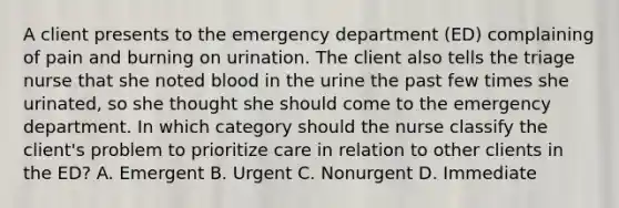 A client presents to the emergency department​ (ED) complaining of pain and burning on urination. The client also tells the triage nurse that she noted blood in the urine the past few times she​ urinated, so she thought she should come to the emergency department. In which category should the nurse classify the​ client's problem to prioritize care in relation to other clients in the​ ED? A. Emergent B. Urgent C. Nonurgent D. Immediate