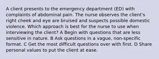 A client presents to the emergency department (ED) with complaints of abdominal pain. The nurse observes the client's right cheek and eye are bruised and suspects possible domestic violence. Which approach is best for the nurse to use when interviewing the client? A Begin with questions that are less sensitive in nature. B Ask questions in a vague, non-specific format. C Get the most difficult questions over with first. D Share personal values to put the client at ease.