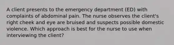 A client presents to the emergency department (ED) with complaints of abdominal pain. The nurse observes the client's right cheek and eye are bruised and suspects possible domestic violence. Which approach is best for the nurse to use when interviewing the client?