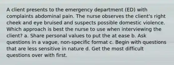 A client presents to the emergency department (ED) with complaints abdominal pain. The nurse observes the client's right cheek and eye bruised and suspects possible domestic violence. Which approach is best the nurse to use when interviewing the client? a. Share personal values to put the at ease b. Ask questions in a vague, non-specific format c. Begin with questions that are less sensitive in nature d. Get the most difficult questions over with first.