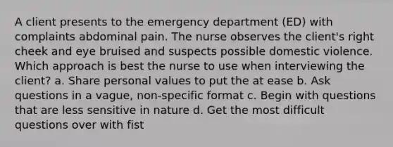 A client presents to the emergency department (ED) with complaints abdominal pain. The nurse observes the client's right cheek and eye bruised and suspects possible domestic violence. Which approach is best the nurse to use when interviewing the client? a. Share personal values to put the at ease b. Ask questions in a vague, non-specific format c. Begin with questions that are less sensitive in nature d. Get the most difficult questions over with fist