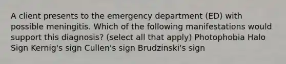 A client presents to the emergency department (ED) with possible meningitis. Which of the following manifestations would support this diagnosis? (select all that apply) Photophobia Halo Sign Kernig's sign Cullen's sign Brudzinski's sign