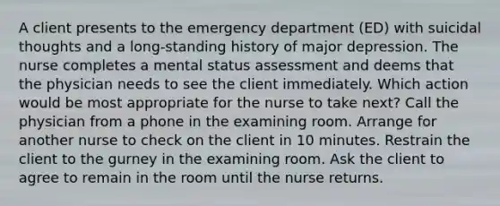 A client presents to the emergency department (ED) with suicidal thoughts and a long-standing history of major depression. The nurse completes a mental status assessment and deems that the physician needs to see the client immediately. Which action would be most appropriate for the nurse to take next? Call the physician from a phone in the examining room. Arrange for another nurse to check on the client in 10 minutes. Restrain the client to the gurney in the examining room. Ask the client to agree to remain in the room until the nurse returns.