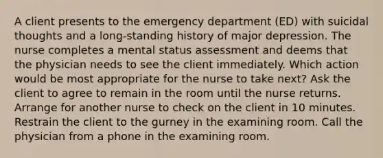 A client presents to the emergency department (ED) with suicidal thoughts and a long-standing history of major depression. The nurse completes a mental status assessment and deems that the physician needs to see the client immediately. Which action would be most appropriate for the nurse to take next? Ask the client to agree to remain in the room until the nurse returns. Arrange for another nurse to check on the client in 10 minutes. Restrain the client to the gurney in the examining room. Call the physician from a phone in the examining room.