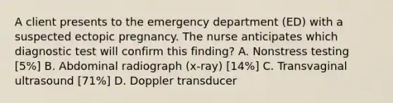 A client presents to the emergency department (ED) with a suspected ectopic pregnancy. The nurse anticipates which diagnostic test will confirm this finding? A. Nonstress testing [5%] B. Abdominal radiograph (x-ray) [14%] C. Transvaginal ultrasound [71%] D. Doppler transducer