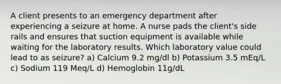 A client presents to an emergency department after experiencing a seizure at home. A nurse pads the client's side rails and ensures that suction equipment is available while waiting for the laboratory results. Which laboratory value could lead to as seizure? a) Calcium 9.2 mg/dl b) Potassium 3.5 mEq/L c) Sodium 119 Meq/L d) Hemoglobin 11g/dL