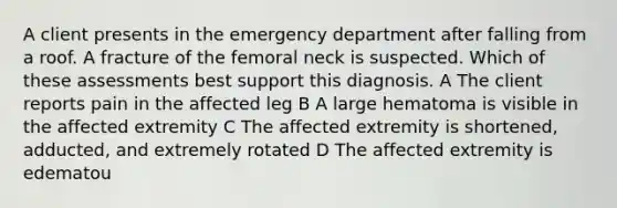 A client presents in the emergency department after falling from a roof. A fracture of the femoral neck is suspected. Which of these assessments best support this diagnosis. A The client reports pain in the affected leg B A large hematoma is visible in the affected extremity C The affected extremity is shortened, adducted, and extremely rotated D The affected extremity is edematou