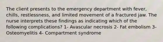 The client presents to the emergency department with fever, chills, restlessness, and limited movement of a fractured jaw. The nurse interprets these findings as indicating which of the following complications? 1- Avascular necrosis 2- Fat embolism 3- Osteomyelitis 4- Compartment syndrome