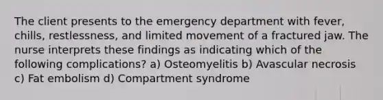 The client presents to the emergency department with fever, chills, restlessness, and limited movement of a fractured jaw. The nurse interprets these findings as indicating which of the following complications? a) Osteomyelitis b) Avascular necrosis c) Fat embolism d) Compartment syndrome