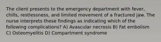 The client presents to the emergency department with fever, chills, restlessness, and limited movement of a fractured jaw. The nurse interprets these findings as indicating which of the following complications? A) Avascular necrosis B) Fat embolism C) Osteomyelitis D) Compartment syndrome