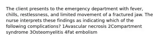 The client presents to the emergency department with fever, chills, restlessness, and limited movement of a fractured jaw. The nurse interprets these findings as indicating which of the following complications? 1Avascular necrosis 2Compartment syndrome 3Osteomyelitis 4Fat embolism