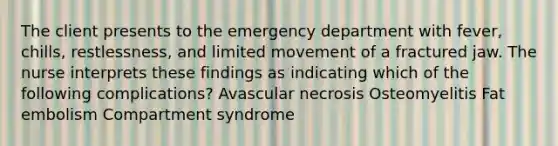 The client presents to the emergency department with fever, chills, restlessness, and limited movement of a fractured jaw. The nurse interprets these findings as indicating which of the following complications? Avascular necrosis Osteomyelitis Fat embolism Compartment syndrome