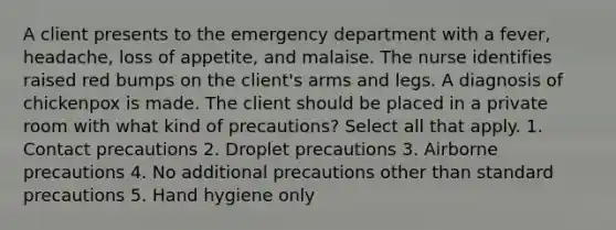 A client presents to the emergency department with a fever, headache, loss of appetite, and malaise. The nurse identifies raised red bumps on the client's arms and legs. A diagnosis of chickenpox is made. The client should be placed in a private room with what kind of precautions? Select all that apply. 1. Contact precautions 2. Droplet precautions 3. Airborne precautions 4. No additional precautions other than standard precautions 5. Hand hygiene only