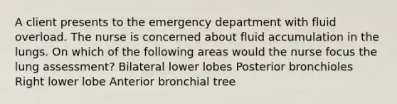 A client presents to the emergency department with fluid overload. The nurse is concerned about fluid accumulation in the lungs. On which of the following areas would the nurse focus the lung assessment? Bilateral lower lobes Posterior bronchioles Right lower lobe Anterior bronchial tree