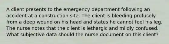 A client presents to the emergency department following an accident at a construction site. The client is bleeding profusely from a deep wound on his head and states he cannot feel his leg. The nurse notes that the client is lethargic and mildly confused. What subjective data should the nurse document on this client?