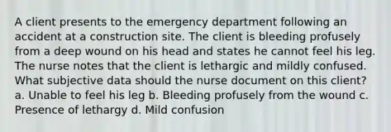 A client presents to the emergency department following an accident at a construction site. The client is bleeding profusely from a deep wound on his head and states he cannot feel his leg. The nurse notes that the client is lethargic and mildly confused. What subjective data should the nurse document on this client? a. Unable to feel his leg b. Bleeding profusely from the wound c. Presence of lethargy d. Mild confusion