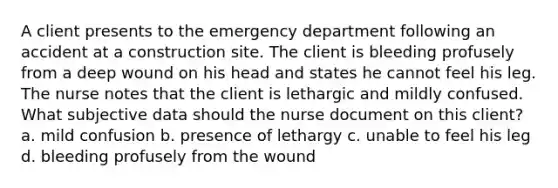 A client presents to the emergency department following an accident at a construction site. The client is bleeding profusely from a deep wound on his head and states he cannot feel his leg. The nurse notes that the client is lethargic and mildly confused. What subjective data should the nurse document on this client? a. mild confusion b. presence of lethargy c. unable to feel his leg d. bleeding profusely from the wound