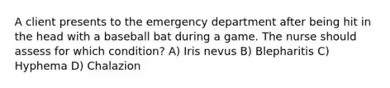 A client presents to the emergency department after being hit in the head with a baseball bat during a game. The nurse should assess for which condition? A) Iris nevus B) Blepharitis C) Hyphema D) Chalazion