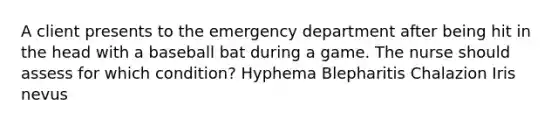 A client presents to the emergency department after being hit in the head with a baseball bat during a game. The nurse should assess for which condition? Hyphema Blepharitis Chalazion Iris nevus