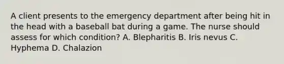 A client presents to the emergency department after being hit in the head with a baseball bat during a game. The nurse should assess for which condition? A. Blepharitis B. Iris nevus C. Hyphema D. Chalazion