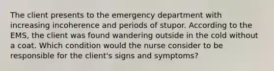 The client presents to the emergency department with increasing incoherence and periods of stupor. According to the EMS, the client was found wandering outside in the cold without a coat. Which condition would the nurse consider to be responsible for the client's signs and symptoms?