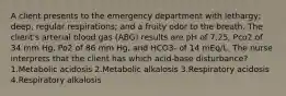 A client presents to the emergency department with lethargy; deep, regular respirations; and a fruity odor to the breath. The client's arterial blood gas (ABG) results are pH of 7.25, Pco2 of 34 mm Hg, Po2 of 86 mm Hg, and HCO3- of 14 mEq/L. The nurse interprets that the client has which acid-base disturbance? 1.Metabolic acidosis 2.Metabolic alkalosis 3.Respiratory acidosis 4.Respiratory alkalosis