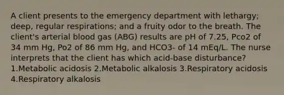 A client presents to the emergency department with lethargy; deep, regular respirations; and a fruity odor to the breath. The client's arterial blood gas (ABG) results are pH of 7.25, Pco2 of 34 mm Hg, Po2 of 86 mm Hg, and HCO3- of 14 mEq/L. The nurse interprets that the client has which acid-base disturbance? 1.Metabolic acidosis 2.Metabolic alkalosis 3.Respiratory acidosis 4.Respiratory alkalosis