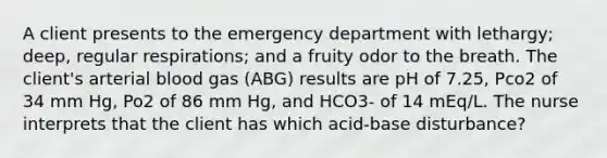 A client presents to the emergency department with lethargy; deep, regular respirations; and a fruity odor to the breath. The client's arterial blood gas (ABG) results are pH of 7.25, Pco2 of 34 mm Hg, Po2 of 86 mm Hg, and HCO3- of 14 mEq/L. The nurse interprets that the client has which acid-base disturbance?