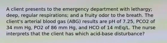 A client presents to the emergency department with lethargy; deep, regular respirations; and a fruity odor to the breath. The client's arterial blood gas (ABG) results are pH of 7.25, PCO2 of 34 mm Hg, PO2 of 86 mm Hg, and HCO of 14 mEq/L. The nurse interprets that the client has which acid-base disturbance?