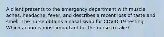 A client presents to the emergency department with muscle aches, headache, fever, and describes a recent loss of taste and smell. The nurse obtains a nasal swab for COVID-19 testing. Which action is most important for the nurse to take?