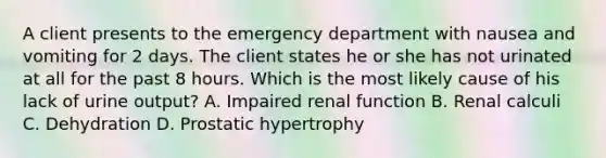 A client presents to the emergency department with nausea and vomiting for 2 days. The client states he or she has not urinated at all for the past 8 hours. Which is the most likely cause of his lack of urine output? A. Impaired renal function B. Renal calculi C. Dehydration D. Prostatic hypertrophy