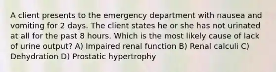 A client presents to the emergency department with nausea and vomiting for 2 days. The client states he or she has not urinated at all for the past 8 hours. Which is the most likely cause of lack of urine output? A) Impaired renal function B) Renal calculi C) Dehydration D) Prostatic hypertrophy