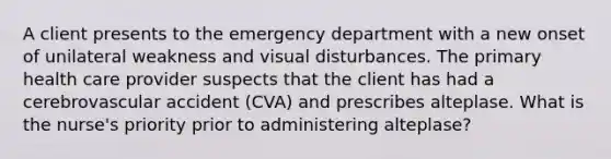 A client presents to the emergency department with a new onset of unilateral weakness and visual disturbances. The primary health care provider suspects that the client has had a cerebrovascular accident (CVA) and prescribes alteplase. What is the nurse's priority prior to administering alteplase?