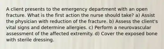 A client presents to the emergency department with an open fracture. What is the first action the nurse should take? a) Assist the physician with reduction of the fracture. b) Assess the client's vital signs and determine allergies. c) Perform a neurovascular assessment of the affected extremity. d) Cover the exposed bone with sterile dressing.