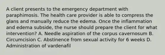 A client presents to the emergency department with paraphimosis. The health care provider is able to compress the glans and manually reduce the edema. Once the inflammation and edema subside, the nurse should prepare the client for what intervention? A. Needle aspiration of the corpus cavernosum B. Circumcision C. Abstinence from sexual activity for 6 weeks D. Administration of vardenafil