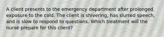 A client presents to the emergency department after prolonged exposure to the cold. The client is shivering, has slurred speech, and is slow to respond to questions. Which treatment will the nurse prepare for this client?