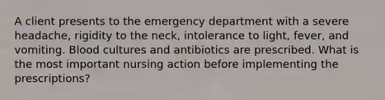 A client presents to the emergency department with a severe headache, rigidity to the neck, intolerance to light, fever, and vomiting. Blood cultures and antibiotics are prescribed. What is the most important nursing action before implementing the prescriptions?