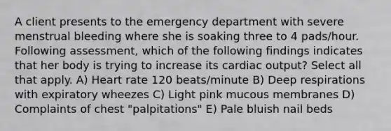 A client presents to the emergency department with severe menstrual bleeding where she is soaking three to 4 pads/hour. Following assessment, which of the following findings indicates that her body is trying to increase its cardiac output? Select all that apply. A) Heart rate 120 beats/minute B) Deep respirations with expiratory wheezes C) Light pink mucous membranes D) Complaints of chest "palpitations" E) Pale bluish nail beds