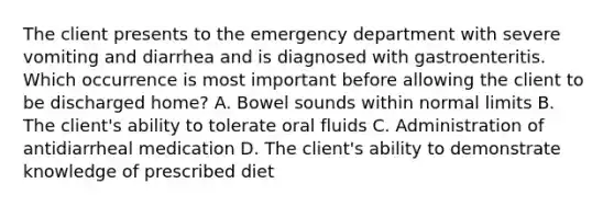 The client presents to the emergency department with severe vomiting and diarrhea and is diagnosed with gastroenteritis. Which occurrence is most important before allowing the client to be discharged home? A. Bowel sounds within normal limits B. The client's ability to tolerate oral fluids C. Administration of antidiarrheal medication D. The client's ability to demonstrate knowledge of prescribed diet