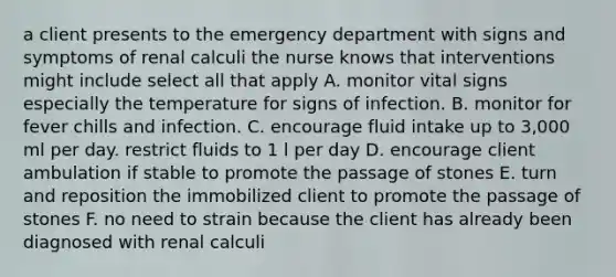 a client presents to the emergency department with signs and symptoms of renal calculi the nurse knows that interventions might include select all that apply A. monitor vital signs especially the temperature for signs of infection. B. monitor for fever chills and infection. C. encourage fluid intake up to 3,000 ml per day. restrict fluids to 1 l per day D. encourage client ambulation if stable to promote the passage of stones E. turn and reposition the immobilized client to promote the passage of stones F. no need to strain because the client has already been diagnosed with renal calculi ​